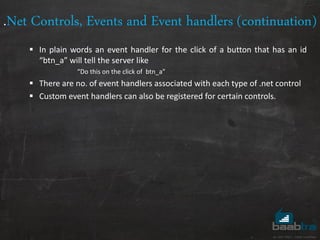 .Net Controls, Events and Event handlers (continuation)
 In plain words an event handler for the click of a button that has an id
“btn_a” will tell the server like
“Do this on the click of btn_a”
 There are no. of event handlers associated with each type of .net control
 Custom event handlers can also be registered for certain controls.
 