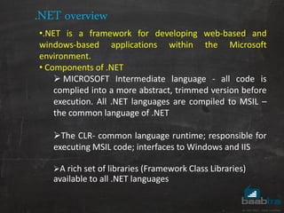 .NET overview
•.NET is a framework for developing web-based and
windows-based applications within the Microsoft
environment.
• Components of .NET
 MICROSOFT Intermediate language - all code is
complied into a more abstract, trimmed version before
execution. All .NET languages are compiled to MSIL –
the common language of .NET
The CLR- common language runtime; responsible for
executing MSIL code; interfaces to Windows and IIS
A rich set of libraries (Framework Class Libraries)
available to all .NET languages
 