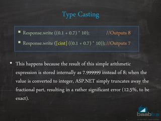 Type Casting
 Response.write ((0.1 + 0.7) * 10); //Outputs 8
 Response.write ([cint] ((0.1 + 0.7) * 10));//Outputs 7
• This happens because the result of this simple arithmetic
expression is stored internally as 7.999999 instead of 8; when the
value is converted to integer, ASP.NET simply truncates away the
fractional part, resulting in a rather significant error (12.5%, to be
exact).
 