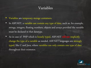 Variables
• Variables are temporary storage containers.
• In ASP.NET, a variable can contain any type of data, such as, for example,
strings, integers, floating numbers, objects and arrays provided the variable
must be declared in that datatype.
• As in case of PHP which is loosely typed, ASP.NET will not implicitly
change the type of a variable as needed. ASP.NET languages are strongly
typed, like C and Java, where variables can only contain one type of data
throughout their existence.
 