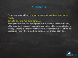 Constants
• Conversely to variables, constants are meant for defining immutable
values.
• Compile-time and Run-time Constants
A compile-time constant is computed at the time the code is compiled,
while a run-time constant can only be computed while the application is
running. A compile-time constant will have the same value each time an
application runs, while a run-time constant may change each time.
 
