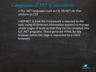 Components of .NET (Continuation)
The .NET languages such as C#, VB.NET etc that
conform to CLR
ASP.NET is how the Framework is exposed to the
web, using IIS (internet information system) to manage
simple pages of code so that they can be complied into
full .NET programs. These generate HTML for the
browser (when the page is requested by a client
browser).
 
