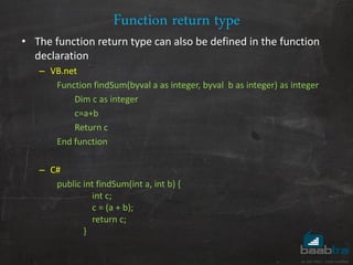 Function return type
• The function return type can also be defined in the function
declaration
– VB.net
Function findSum(byval a as integer, byval b as integer) as integer
Dim c as integer
c=a+b
Return c
End function
– C#
public int findSum(int a, int b) {
int c;
c = (a + b);
return c;
}
 