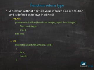 Function return type
• A function without a return value is called as a sub routine
and is defined as follows in ASP.NET
– Vb.net
private sub findSum(byval a as integer, byval b as integer)
Dim c as integer
c=a+b
End sub
– C#
Protected void findSum(int a, int b)
{
int c;
c=a+b;
}
 