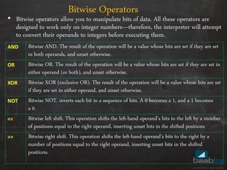 • Bitwise operators allow you to manipulate bits of data. All these operators are
designed to work only on integer numbers—therefore, the interpreter will attempt
to convert their operands to integers before executing them.
Bitwise Operators
AND Bitwise AND. The result of the operation will be a value whose bits are set if they are set
in both operands, and unset otherwise.
OR Bitwise OR. The result of the operation will be a value whose bits are set if they are set in
either operand (or both), and unset otherwise.
XOR Bitwise XOR (exclusive OR). The result of the operation will be a value whose bits are set
if they are set in either operand, and unset otherwise.
NOT Bitwise NOT. inverts each bit in a sequence of bits. A 0 becomes a 1, and a 1 becomes
a 0.
<< Bitwise left shift. This operation shifts the left-hand operand’s bits to the left by a number
of positions equal to the right operand, inserting unset bits in the shifted positions
>> Bitwise right shift. This operation shifts the left-hand operand’s bits to the right by a
number of positions equal to the right operand, inserting unset bits in the shifted
positions.
 