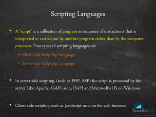 Scripting Languages
• A ‚script‛ is a collection of program or sequence of instructions that is
interpreted or carried out by another program rather than by the computer
processor. Two types of scripting languages are
– Client-side Scripting Language
– Server-side Scripting Language
• In server-side scripting, (such as PHP, ASP) the script is processed by the
server Like: Apache, ColdFusion, ISAPI and Microsoft's IIS on Windows.
• Client-side scripting such as JavaScript runs on the web browser.
 