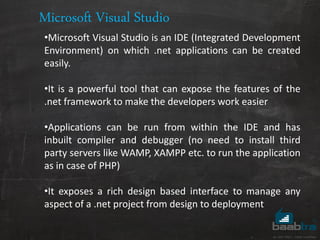 Microsoft Visual Studio
•Microsoft Visual Studio is an IDE (Integrated Development
Environment) on which .net applications can be created
easily.
•It is a powerful tool that can expose the features of the
.net framework to make the developers work easier
•Applications can be run from within the IDE and has
inbuilt compiler and debugger (no need to install third
party servers like WAMP, XAMPP etc. to run the application
as in case of PHP)
•It exposes a rich design based interface to manage any
aspect of a .net project from design to deployment
 