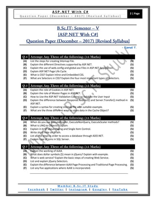 A S P . N E T W i t h C #
Q u e s t i o n P a p e r ( D e c e m b e r – 2 0 1 7 ) [ R e v i s e d S y l l a b u s ]
2 | Page
M u m b a i B . S c . I T S t u d y
F a c e b o o k | T w i t t e r | I n s t a g r a m | G o o g l e + | Y o u T u b e
– Kamal T.
Q.4 Attempt Any Three of the following: (15 Marks)
(A) List the steps for creating Sitemap File. (5)
(B) Explain the different Directives supported by ASP.NET. (5)
(C) Explain the use of web.config and global.asx Files in ASP.NET Application. (5)
(D) Explain ASP.NET Page Life Cycle. (5)
(E) What is CSS? Explain Inline and Embedded CSS. (5)
(F) What are Selectors in CSS? Explain the four most important types of Selectors. (5)
Q.5 Attempt Any Three of the following: (15 Marks)
(A) Explain the role of Cookies in ASP.NET. (5)
(B) Explain the role of Master Pages in ASP.NET. (5)
(C) How to Use the ASP.NET Validation Control to Validate the User Input (5)
(D) Explain the difference between Response.Redirect() and Server.Transfer() method in
ASP.NET.
(5)
(E) Explain a syntax for creating sitemap file with suitable example. (5)
(F) What are the three different ways to store data in the Cache Object? (5)
Q.6 Attempt Any Three of the following: (15 Marks)
(A) When do you use ExecuteReader, ExecuteNonQuery, ExecuteScalar methods? (5)
(B) What is LINQ to Objects? Explain. (5)
(C) Explain in brief about Paging and Single Item Control. (5)
(D) Write short note on XPath. (5)
(E) List all the steps in order to access a database through ADO.NET. (5)
(F) Explain type of joins in SQL Server. (5)
Q.7 Attempt Any Three of the following: (15 Marks)
(A) Explain the working of AJAX. (5)
(B) What does dollar symbols ($) mean in jQuery? Explain with example. (5)
(C) What is web service? Explain the basic steps of creating Web Service. (5)
(D) List and explain jQuery Selectors. (5)
(E) Explain the difference between AJAX Page Processing and Traditional Page Processing. (5)
(F) List any five applications where AJAX is incorporated. (5)
 