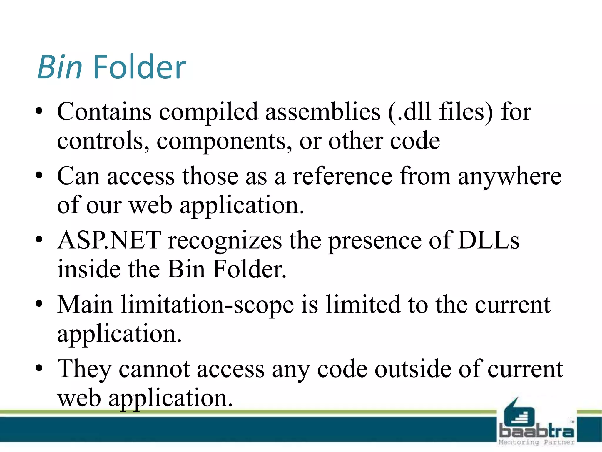 Bin Folder
• Contains compiled assemblies (.dll files) for
controls, components, or other code
• Can access those as a reference from anywhere
of our web application.
• ASP.NET recognizes the presence of DLLs
inside the Bin Folder.
• Main limitation-scope is limited to the current
application.
• They cannot access any code outside of current
web application.
 