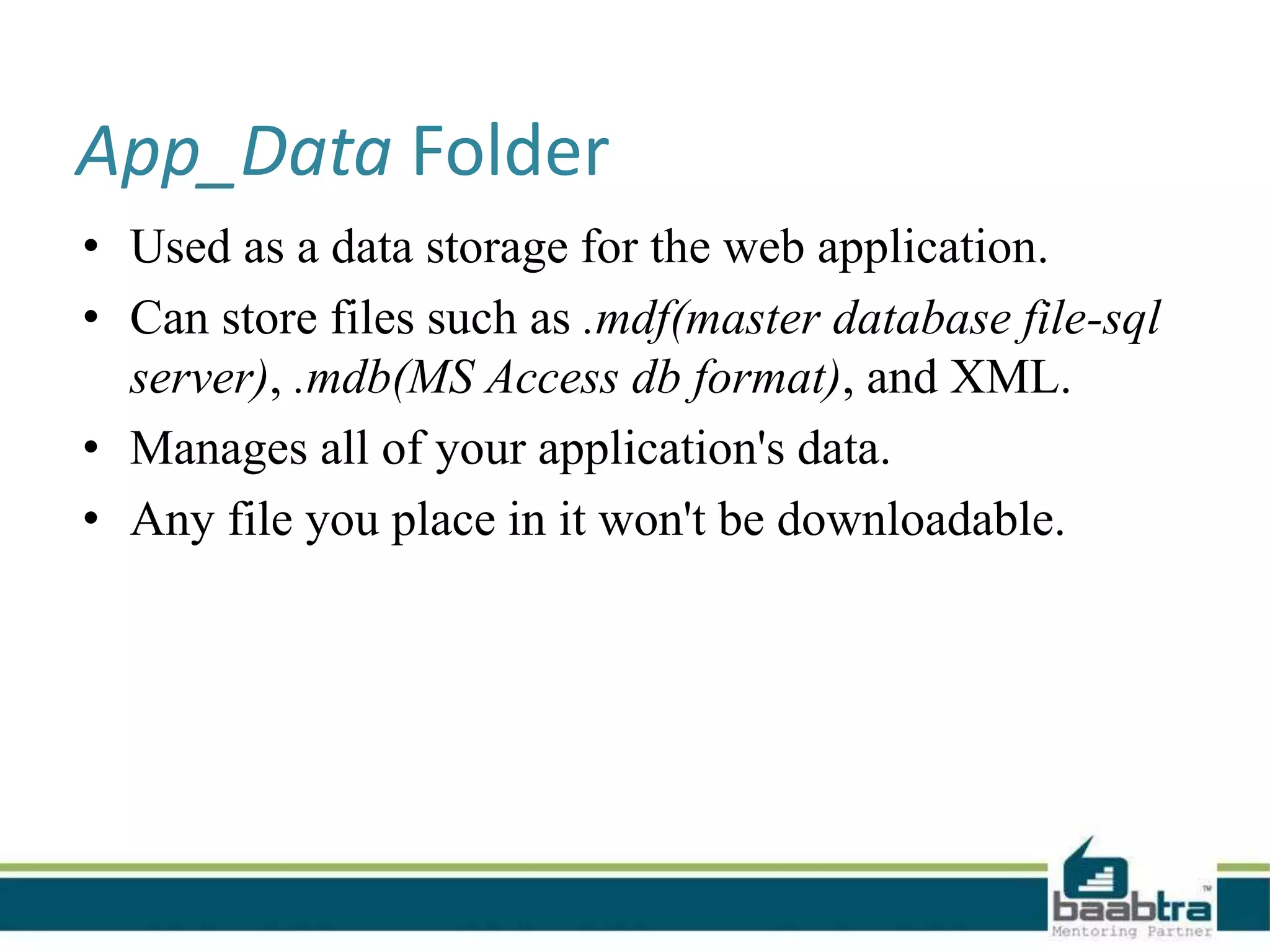 App_Data Folder
• Used as a data storage for the web application.
• Can store files such as .mdf(master database file-sql
server), .mdb(MS Access db format), and XML.
• Manages all of your application's data.
• Any file you place in it won't be downloadable.
 