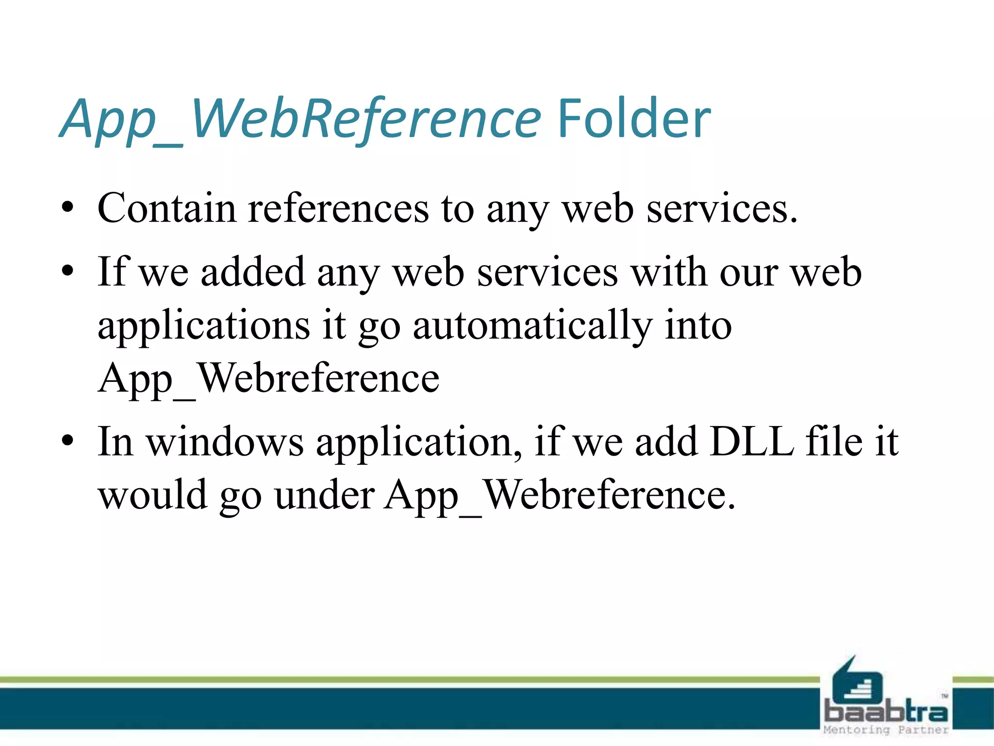 App_WebReference Folder
• Contain references to any web services.
• If we added any web services with our web
applications it go automatically into
App_Webreference
• In windows application, if we add DLL file it
would go under App_Webreference.
 
