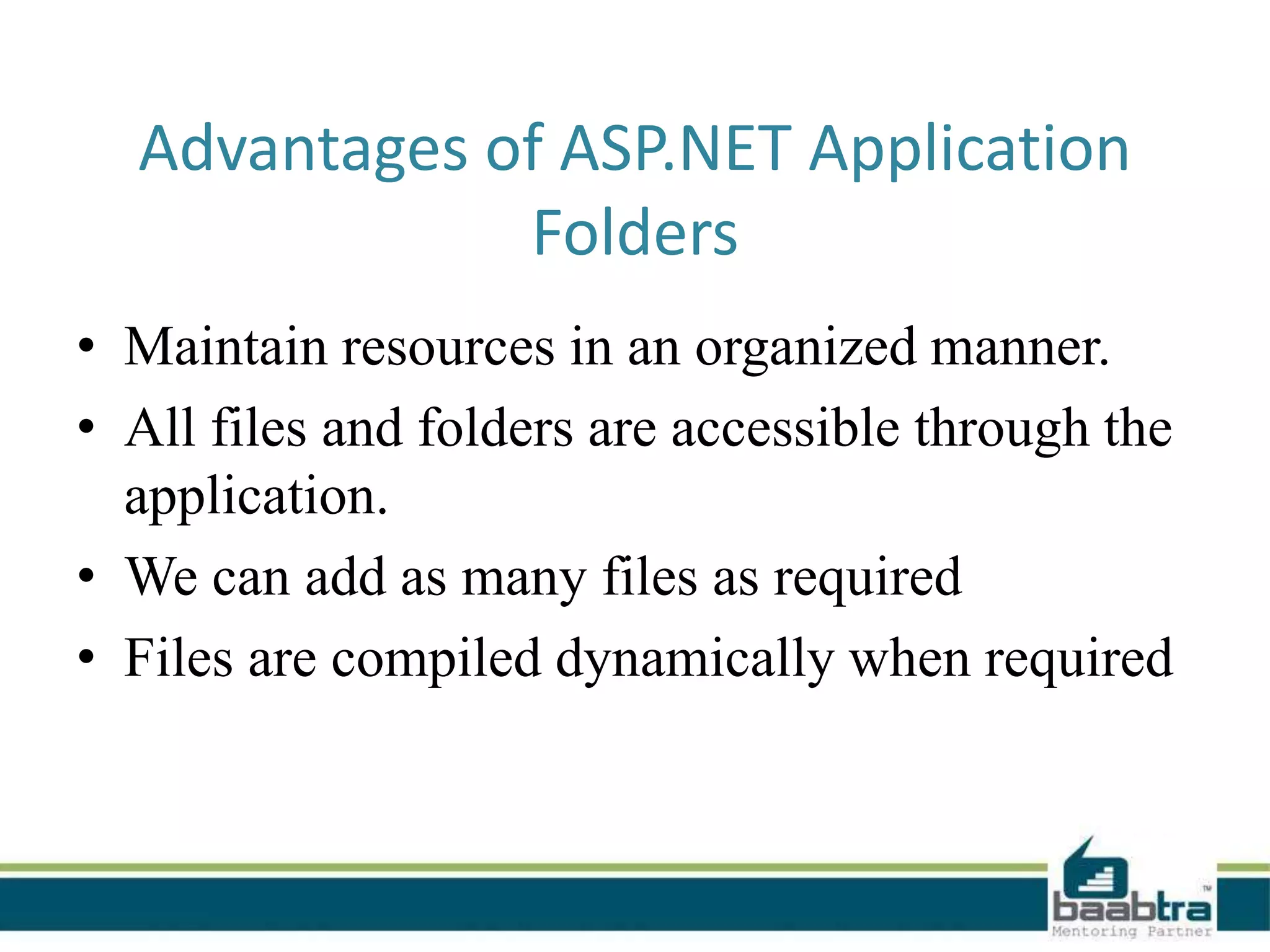 Advantages of ASP.NET Application
Folders
• Maintain resources in an organized manner.
• All files and folders are accessible through the
application.
• We can add as many files as required
• Files are compiled dynamically when required
 