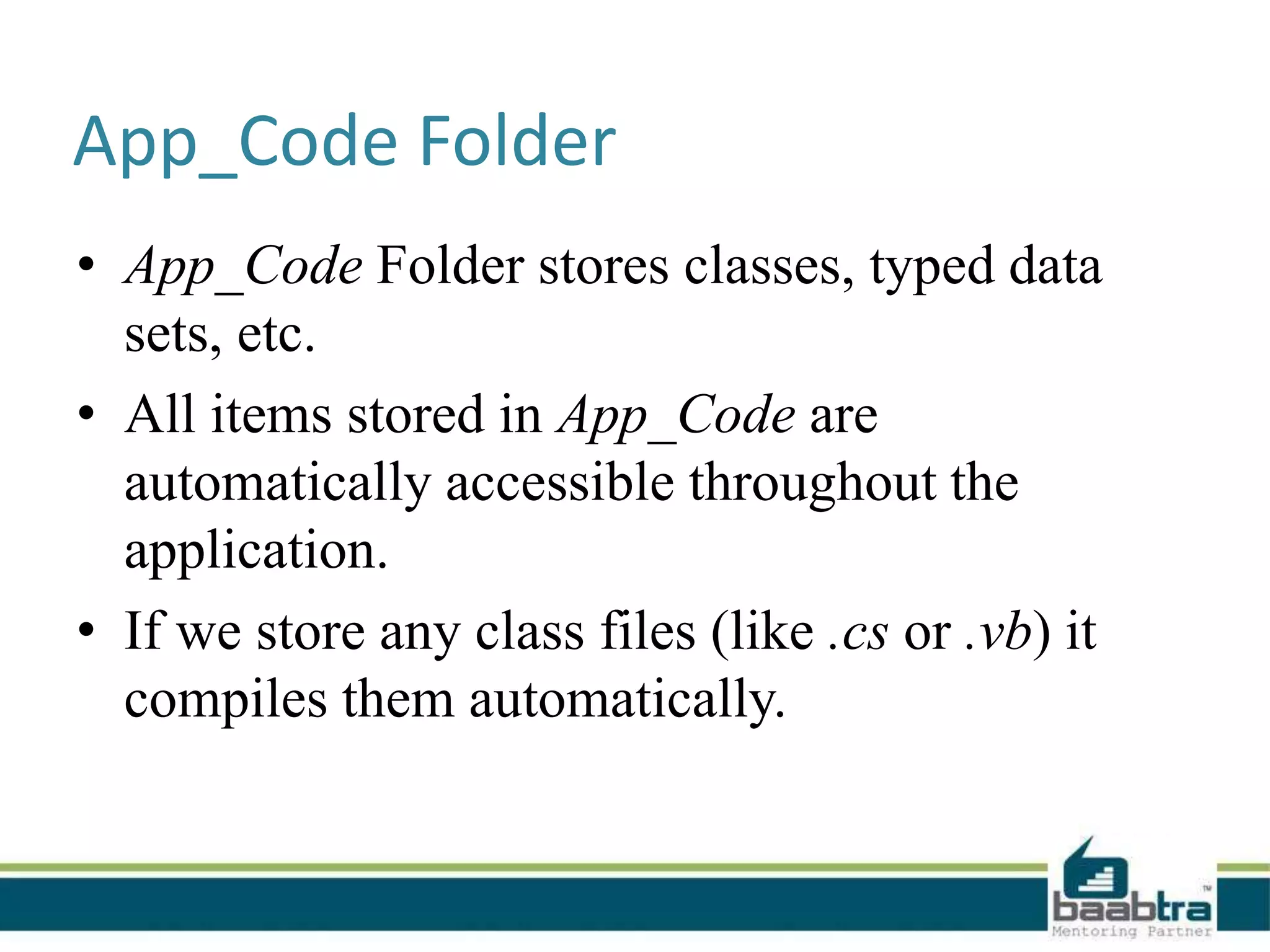 App_Code Folder
• App_Code Folder stores classes, typed data
sets, etc.
• All items stored in App_Code are
automatically accessible throughout the
application.
• If we store any class files (like .cs or .vb) it
compiles them automatically.
 