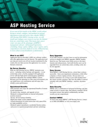 ASP Hosting Service
If you want all the benefits of the IMPAC system without
having to install, configure, and maintain an internal
information system and server, then consider IMPAC’s
ASP Hosting. With IMPAC’s hosting service, we will
install and configure your system to run over the Internet
from our central data center. That means your cancer
center can enjoy all the advantages of IMPAC’s
management software—full-featured registration,
scheduling, charge capture, billing, cancer registry, and a
comprehensive electronic medical record—without having
to worry about system installation or maintenance.


What is an ASP?                                                  Easy Upgrades
Application Service Providers (ASPs) are software vendors        As an ASP customer, you don’t have to wait for information
who offer applications over the Internet. The application and    services to handle your IMPAC upgrades; IMPAC handles
user data are stored at an off-site location maintained by the   them for you. That means more timely access to the latest
vendor; the user then accesses the application via a secure      features and enhancements. And multi-facility users can be
Internet connection.                                             upgraded from our central data center, avoiding costly site-
                                                                 by-site upgrades.
No Server Hassles
With our ASP Hosting Service, IMPAC maintains your               Easy Access
server – including routine backups and upgrades – at our         With IMPAC’s ASP Hosting Service, critical data is always
central data center, a facility equipped with application        accessible – from your department workstation, a field office
servers with the high-speed communication capabilities           computer, or from a laptop at home. All you need is an
required to efficiently host multiple IMPAC systems.             Internet connection. So as long as your staff members have
Because you’ll be operating in a thin client environment, you    the correct security clearance, they have the ability to interact
can install lower cost workstations and still enjoy fast,        remotely with your IMPAC database – anytime, anywhere.
reliable system performance.                                     24-7.

Operational Benefits                                             Data Security
ASP customers also enjoy the operational benefits of remote      IMPAC uses a combination of advanced technology and data
system maintenance:                                              center security to protect data. And industry-standard 128-bit
-No need to buy, maintain, and upgrade servers                   encryption ensures that patient confidentiality and data
-Reduced or mitigated burden on internal information             security are not compromised.
systems resources
-Secure, off-site backup reliability                             Contact IMPAC
-Rapid and simple system implementation                          To learn more about IMPAC’s ASP Hosting Service, contact
-Virtual elimination of system down-time with state-of-the-      us at (888) GO-IMPAC or visit www.impac.com.
art, high-availability servers
-Reduced capital expenditures, accelerated business plans,
 and access to experienced personnel and new technology




LPS01040419
 