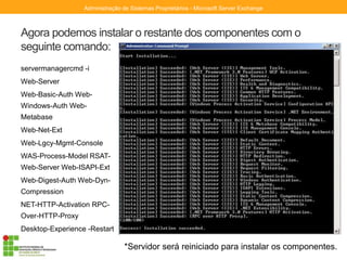 Agora podemos instalar o restante dos componentes com o
seguinte comando:
servermanagercmd -i
Web-Server
Web-Basic-Auth Web-
Windows-Auth Web-
Metabase
Web-Net-Ext
Web-Lgcy-Mgmt-Console
WAS-Process-Model RSAT-
Web-Server Web-ISAPI-Ext
Web-Digest-Auth Web-Dyn-
Compression
NET-HTTP-Activation RPC-
Over-HTTP-Proxy
Desktop-Experience -Restart
Administração de Sistemas Proprietários - Microsoft Server Exchange
*Servidor será reiniciado para instalar os componentes.
 