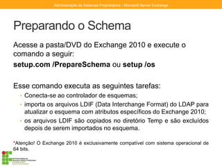 Preparando o Schema
Acesse a pasta/DVD do Exchange 2010 e execute o
comando a seguir:
setup.com /PrepareSchema ou setup /os
Esse comando executa as seguintes tarefas:
• Conecta-se ao controlador de esquemas;
• importa os arquivos LDIF (Data Interchange Format) do LDAP para
atualizar o esquema com atributos específicos do Exchange 2010;
• os arquivos LDIF são copiados no diretório Temp e são excluídos
depois de serem importados no esquema.
*Atenção! O Exchange 2010 é exclusivamente compatível com sistema operacional de
64 bits.
Administração de Sistemas Proprietários - Microsoft Server Exchange
 