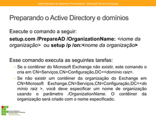 Preparando o Active Directory e domínios
Execute o comando a seguir:
setup.com /PrepareAD /OrganizationName: <nome da
organização> ou setup /p /on:<nome da organização>
Esse comando executa as seguintes tarefas:
• Se o contêiner do Microsoft Exchange não existir, este comando o
cria em CN=Serviços,CN=Configuração,DC=<domínio raiz>.
• Se não existir um contêiner da organização do Exchange em
CN=Microsoft Exchange,CN=Serviços,CN=Configuração,DC=<do
mínio raiz >, você deve especificar um nome de organização
usando o parâmetro /OrganizationName. O contêiner da
organização será criado com o nome especificado.
Administração de Sistemas Proprietários - Microsoft Server Exchange
 