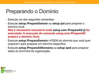 Preparando o Dominio
• Execute um dos seguintes comandos:
• Execute setup /PrepareDomain ou setup /pd para preparar o
domínio local.
Não é necessário executá-lo onde setup.com /PrepareAD já foi
executado. A execução do comando setup.com /PrepareAD
prepara o domínio local.
• Execute setup /PrepareDomain:<FQDN do domínio que você quer
preparar> para preparar um domínio específico.
• Execute setup /PrepareAllDomains ou setup /pad para preparar
todos os domínios da organização.
Administração de Sistemas Proprietários - Microsoft Server Exchange
 