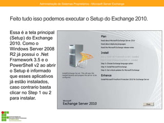 Feito tudo isso podemos executar o Setup do Exchange 2010.
Essa é a tela principal
(Setup) do Exchange
2010. Como o
Windows Server 2008
R2 já possui o .Net
Framework 3.5 e o
PowerShell v2 ao abrir
o Setup é informado
que esses aplicativos
já estão instalados,
caso contrario basta
clicar no Step 1 ou 2
para instalar.
Administração de Sistemas Proprietários - Microsoft Server Exchange
 