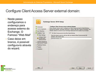 Configure ClientAccess Server external domain:
• Neste passo
configuramos o
endereço para
acesso externo do
Exchange. O
Famoso “Web Mail”
• Caso deixe em
branco, é possivel
configura-lo através
do wizard.
Administração de Sistemas Proprietários - Microsoft Server Exchange
 