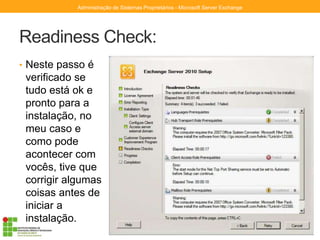Readiness Check:
• Neste passo é
verificado se
tudo está ok e
pronto para a
instalação, no
meu caso e
como pode
acontecer com
vocês, tive que
corrigir algumas
coisas antes de
iniciar a
instalação.
Administração de Sistemas Proprietários - Microsoft Server Exchange
 