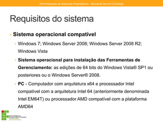 Requisitos do sistema
• Sistema operacional compatível
• Windows 7; Windows Server 2008; Windows Server 2008 R2;
Windows Vista
• Sistema operacional para instalação das Ferramentas de
Gerenciamento: as edições de 64 bits do Windows Vista® SP1 ou
posteriores ou o Windows Server® 2008.
• PC - Computador com arquitetura x64 e processador Intel
compatível com a arquitetura Intel 64 (anteriormente denominada
Intel EM64T) ou processador AMD compatível com a plataforma
AMD64
Administração de Sistemas Proprietários - Microsoft Server Exchange
 
