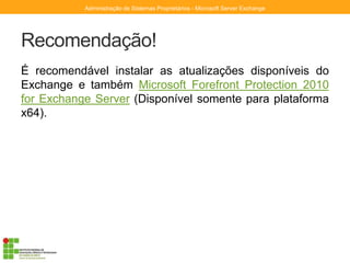 Recomendação!
É recomendável instalar as atualizações disponíveis do
Exchange e também Microsoft Forefront Protection 2010
for Exchange Server (Disponível somente para plataforma
x64).
Administração de Sistemas Proprietários - Microsoft Server Exchange
 