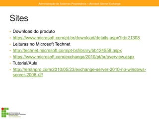 Sites
• Download do produto
• https://www.microsoft.com/pt-br/download/details.aspx?id=21308
• Leituras no Microsoft Technet
• http://technet.microsoft.com/pt-br/library/bb124558.aspx
• https://www.microsoft.com/exchange/2010/pt/br/overview.aspx
• Tutorial/Aula
• http://renanpro.com/2010/05/23/exchange-server-2010-no-windows-
server-2008-r2/
Administração de Sistemas Proprietários - Microsoft Server Exchange
 