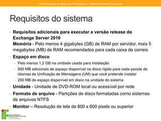 Requisitos do sistema
• Requisitos adicionais para executar a versão release do
Exchange Server 2010
Memória - Pelo menos 4 gigabytes (GB) de RAM por servidor, mais 5
megabytes (MB) de RAM recomendados para cada caixa de correio
• Espaço em disco
• Pelo menos 1,2 GB na unidade usada para instalação
• 500 MB adicionais de espaço disponível no disco rígido para cada pacote de
idiomas de Unificação de Mensagens (UM) que você pretende instalar
• 200 MB de espaço disponível em disco na unidade do sistema
• Unidade - Unidade de DVD-ROM local ou acessível por rede
• Formato de arquivo - Partições de disco formatadas como sistemas
de arquivos NTFS
• Monitor – Resolução de tela de 800 x 600 pixels ou superior
Administração de Sistemas Proprietários - Microsoft Server Exchange
 