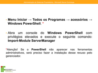 • Menu Iniciar → Todos os Programas → acessórios →
Windows PowerShell. *
• Abra um console do Windows PowerShell com
privilégios elevados e execute o seguinte comando:
Import-Module ServerManager
*Atenção! Se o PowerShell não aparecer nas ferramentas
administrativos, será preciso fazer a instalação desse recuso pelo
gerenciador.
Administração de Sistemas Proprietários - Microsoft Server Exchange
 