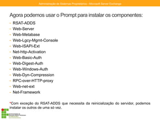 Agora podemos usar o Prompt para instalar os componentes:
• RSAT-ADDS
• Web-Server
• Web-Metabase
• Web-Lgcy-Mgmt-Console
• Web-ISAPI-Ext
• Net-http-Activation
• Web-Basic-Auth
• Web-Digest-Auth
• Web-Windows-Auth
• Web-Dyn-Compression
• RPC-over-HTTP-proxy
• Web-net-ext
• Net-Framework
*Com exceção do RSAT-ADDS que necessita da reinicialização do servidor, podemos
instalar os outros de uma só vez.
Administração de Sistemas Proprietários - Microsoft Server Exchange
 