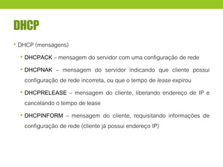 DHCP
• DHCP (mensagens)
• DHCPACK – mensagem do servidor com uma configuração de rede
• DHCPNAK – mensagem do servidor indicando que cliente possui
configuração de rede incorreta, ou que o tempo de lease expirou
• DHCPRELEASE – mensagem do cliente, liberando endereço de IP e
cancelando o tempo de lease
• DHCPINFORM – mensagem do cliente, requisitando informações de
configuração de rede (cliente já possui endereço IP)
 