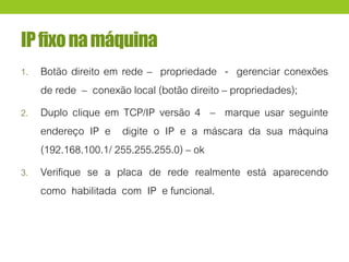 IPfixonamáquina
1. Botão direito em rede – propriedade - gerenciar conexões
de rede – conexão local (botão direito – propriedades);
2. Duplo clique em TCP/IP versão 4 – marque usar seguinte
endereço IP e digite o IP e a máscara da sua máquina
(192.168.100.1/ 255.255.255.0) – ok
3. Verifique se a placa de rede realmente está aparecendo
como habilitada com IP e funcional.
 