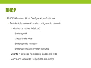 DHCP
• DHCP (Dynamic Host Configuration Protocol)
- Distribuição automática de configuração de rede
- dados de redes (básicos)
Endereço IP
Máscara de rede
Endereço do roteador
Endereço do(s) servidor(es) DNS
Cliente > estação não possui dados de rede
Servidor > aguarda Requisição do cliente
 