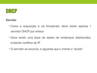 DHCP
Servidor
• Como a requisição é via broadcast, deve existir apenas 1
servidor DHCP por enlace
• Deve existir uma base de dados de endereços distribuídos,
evitando conflitos de IP
• O servidor se anuncia, e aguarda que o cliente o “aceite”
 