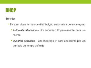 DHCP
Servidor
• Existem duas formas de distribuição automática de endereços:
•Automatic allocation – Um endereço IP permanente para um
cliente
•Dynamic allocation – um endereço IP para um cliente por um
período de tempo definido.
 