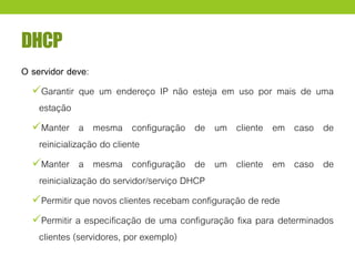 DHCP
O servidor deve:
Garantir que um endereço IP não esteja em uso por mais de uma
estação
Manter a mesma configuração de um cliente em caso de
reinicialização do cliente
Manter a mesma configuração de um cliente em caso de
reinicialização do servidor/serviço DHCP
Permitir que novos clientes recebam configuração de rede
Permitir a especificação de uma configuração fixa para determinados
clientes (servidores, por exemplo)
 