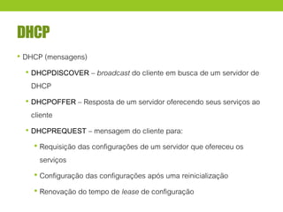 DHCP
• DHCP (mensagens)
• DHCPDISCOVER – broadcast do cliente em busca de um servidor de
DHCP
• DHCPOFFER – Resposta de um servidor oferecendo seus serviços ao
cliente
• DHCPREQUEST – mensagem do cliente para:
• Requisição das configurações de um servidor que ofereceu os
serviços
• Configuração das configurações após uma reinicialização
• Renovação do tempo de lease de configuração
 