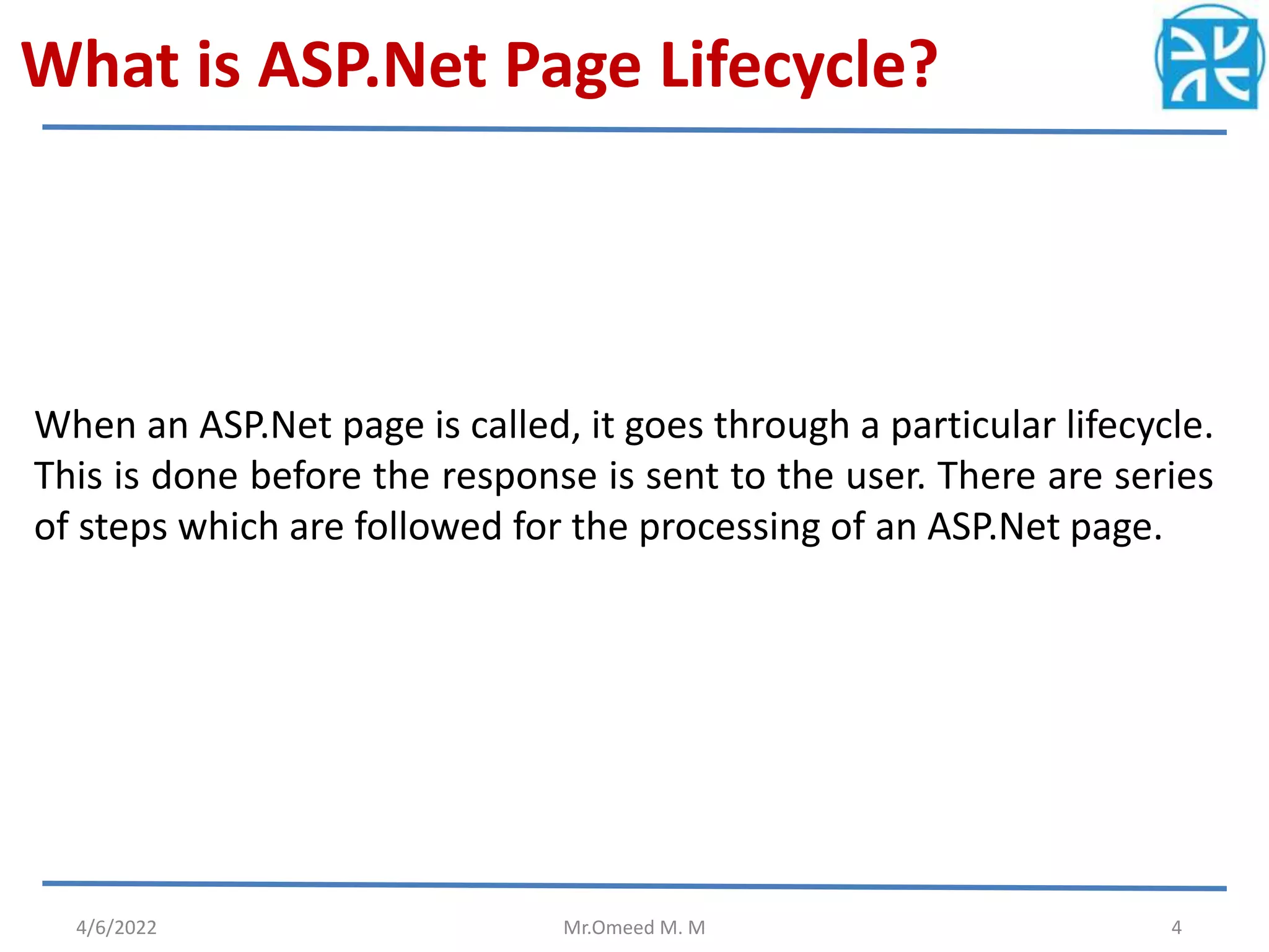 What is ASP.Net Page Lifecycle?
When an ASP.Net page is called, it goes through a particular lifecycle.
This is done before the response is sent to the user. There are series
of steps which are followed for the processing of an ASP.Net page.
4/6/2022 Mr.Omeed M. M 4
 