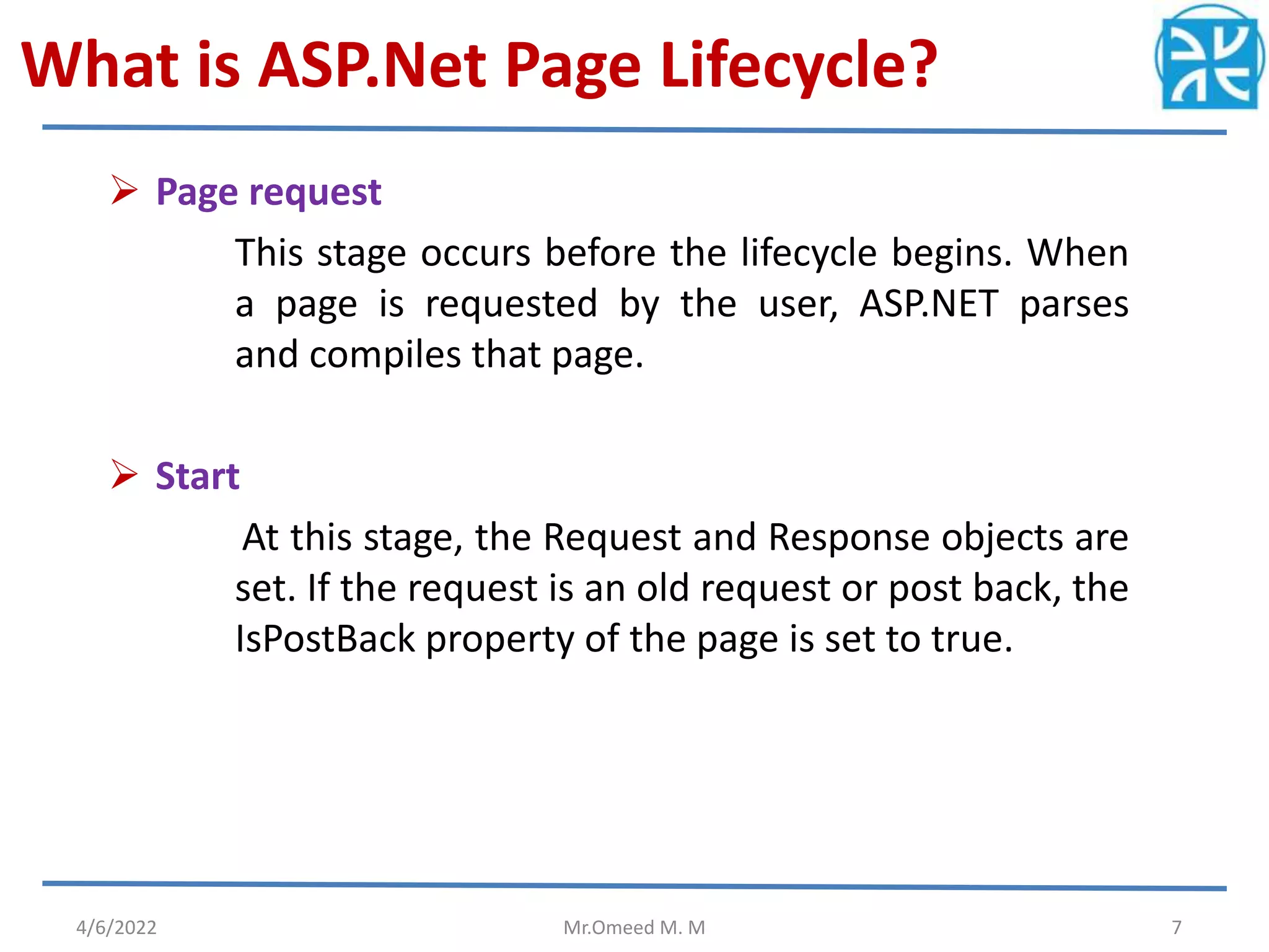 What is ASP.Net Page Lifecycle?
 Page request
This stage occurs before the lifecycle begins. When
a page is requested by the user, ASP.NET parses
and compiles that page.
 Start
At this stage, the Request and Response objects are
set. If the request is an old request or post back, the
IsPostBack property of the page is set to true.
4/6/2022 Mr.Omeed M. M 7
 