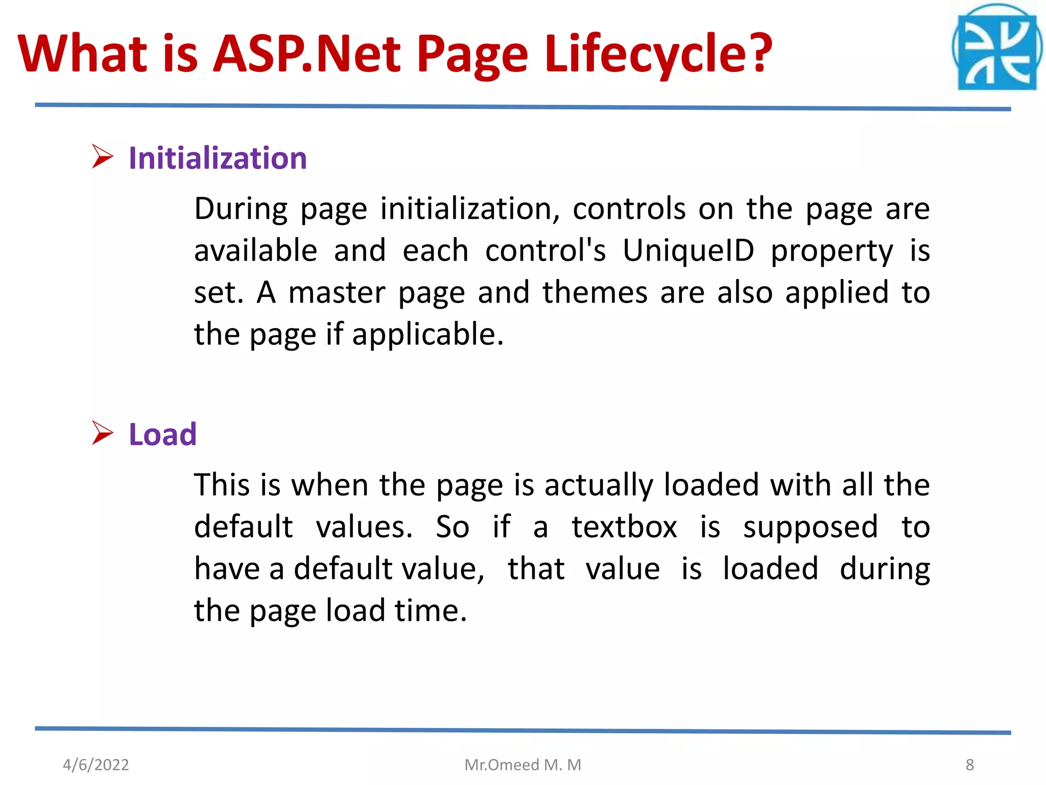 What is ASP.Net Page Lifecycle?
 Initialization
During page initialization, controls on the page are
available and each control's UniqueID property is
set. A master page and themes are also applied to
the page if applicable.
 Load
This is when the page is actually loaded with all the
default values. So if a textbox is supposed to
have a default value, that value is loaded during
the page load time.
4/6/2022 Mr.Omeed M. M 8
 