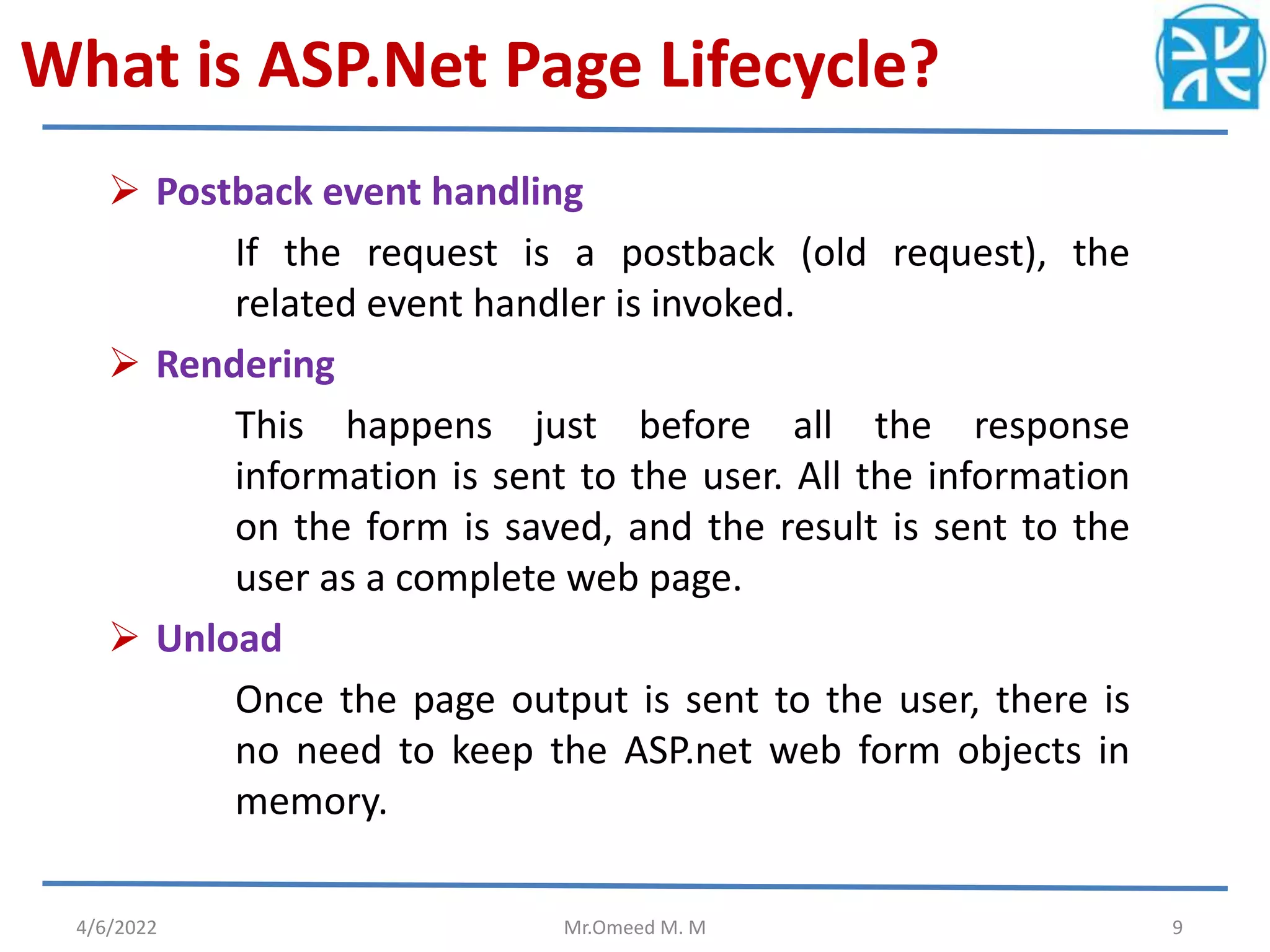 What is ASP.Net Page Lifecycle?
 Postback event handling
If the request is a postback (old request), the
related event handler is invoked.
 Rendering
This happens just before all the response
information is sent to the user. All the information
on the form is saved, and the result is sent to the
user as a complete web page.
 Unload
Once the page output is sent to the user, there is
no need to keep the ASP.net web form objects in
memory.
4/6/2022 Mr.Omeed M. M 9
 