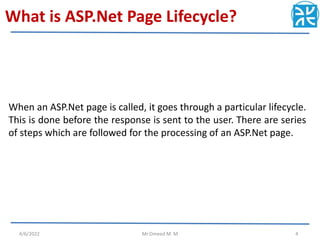 What is ASP.Net Page Lifecycle?
When an ASP.Net page is called, it goes through a particular lifecycle.
This is done before the response is sent to the user. There are series
of steps which are followed for the processing of an ASP.Net page.
4/6/2022 Mr.Omeed M. M 4
 