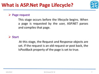 What is ASP.Net Page Lifecycle?
 Page request
This stage occurs before the lifecycle begins. When
a page is requested by the user, ASP.NET parses
and compiles that page.
 Start
At this stage, the Request and Response objects are
set. If the request is an old request or post back, the
IsPostBack property of the page is set to true.
4/6/2022 Mr.Omeed M. M 7
 