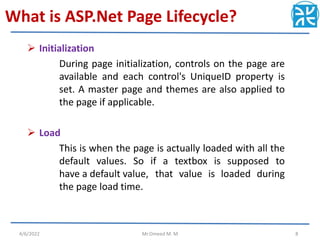 What is ASP.Net Page Lifecycle?
 Initialization
During page initialization, controls on the page are
available and each control's UniqueID property is
set. A master page and themes are also applied to
the page if applicable.
 Load
This is when the page is actually loaded with all the
default values. So if a textbox is supposed to
have a default value, that value is loaded during
the page load time.
4/6/2022 Mr.Omeed M. M 8
 