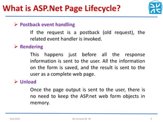 What is ASP.Net Page Lifecycle?
 Postback event handling
If the request is a postback (old request), the
related event handler is invoked.
 Rendering
This happens just before all the response
information is sent to the user. All the information
on the form is saved, and the result is sent to the
user as a complete web page.
 Unload
Once the page output is sent to the user, there is
no need to keep the ASP.net web form objects in
memory.
4/6/2022 Mr.Omeed M. M 9
 