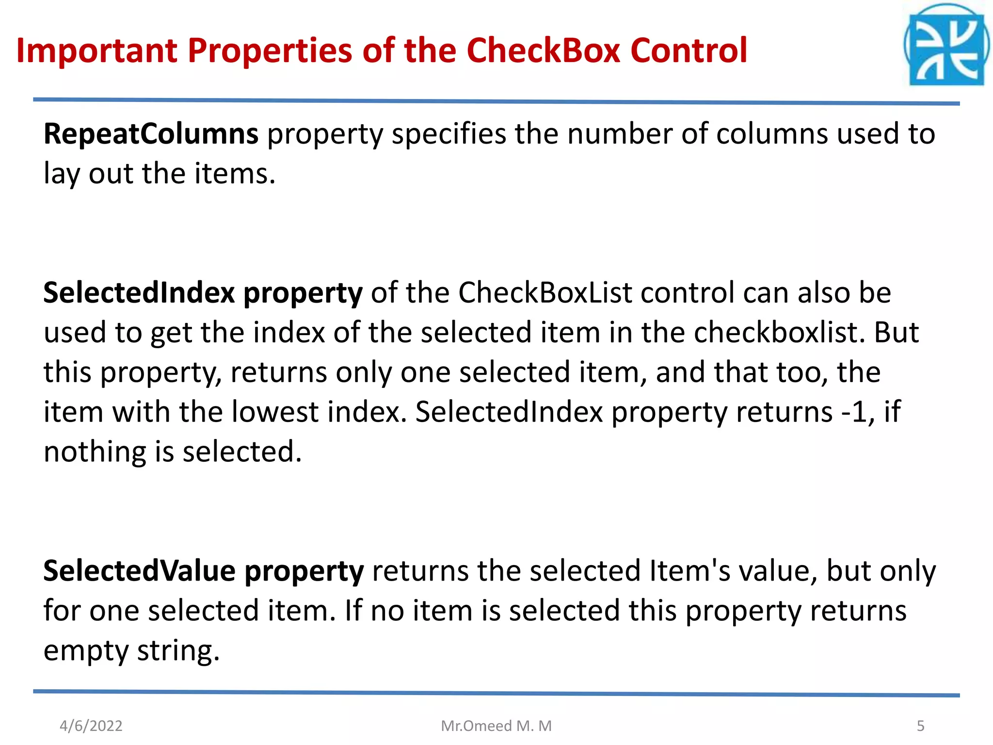 Important Properties of the CheckBox Control 4/6/2022 Mr.Omeed M. M 5 RepeatColumns property specifies the number of columns used to lay out the items. SelectedIndex property of the CheckBoxList control can also be used to get the index of the selected item in the checkboxlist. But this property, returns only one selected item, and that too, the item with the lowest index. SelectedIndex property returns -1, if nothing is selected. SelectedValue property returns the selected Item's value, but only for one selected item. If no item is selected this property returns empty string.