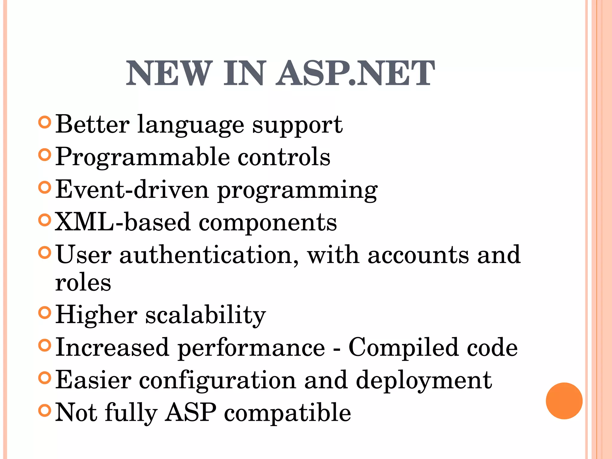 NEW IN ASP.NET Better language support  Programmable controls  Event-driven programming  XML-based components  User authentication, with accounts and roles  Higher scalability  Increased performance - Compiled code  Easier configuration and deployment  Not fully ASP compatible  