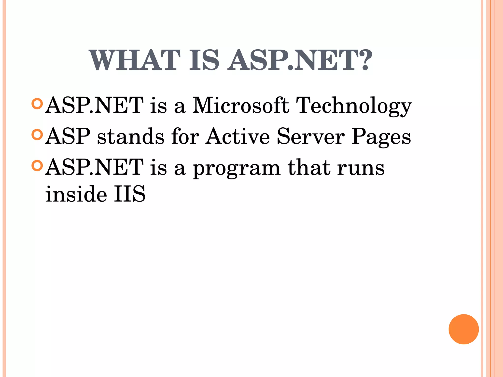 WHAT IS ASP.NET? ASP.NET is a Microsoft Technology  ASP stands for Active Server Pages  ASP.NET is a program that runs inside IIS  