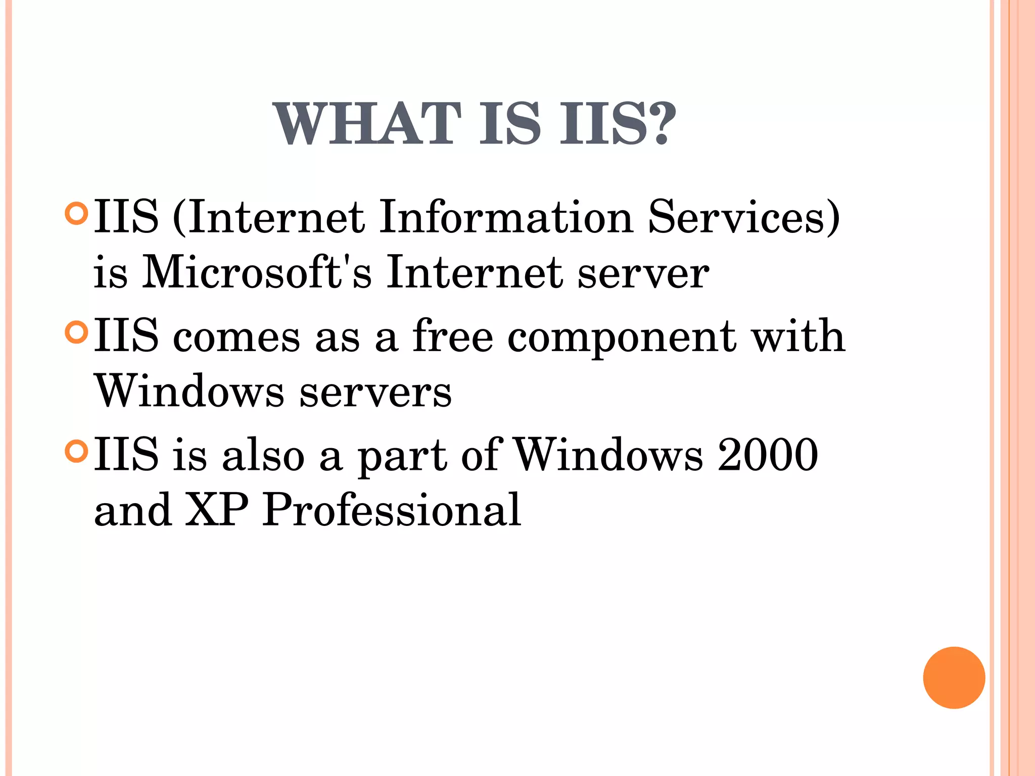 WHAT IS IIS? IIS (Internet Information Services) is Microsoft's Internet server  IIS comes as a free component with Windows servers  IIS is also a part of Windows 2000 and XP Professional  